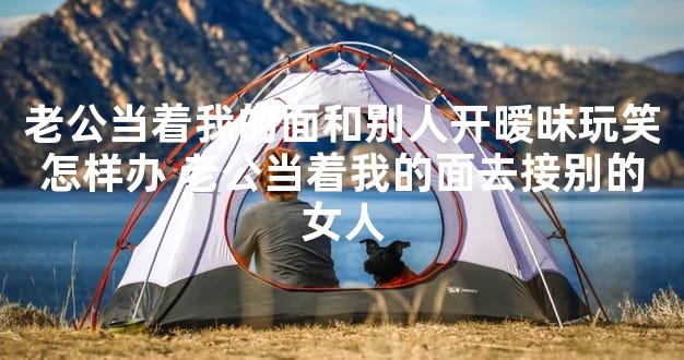 老公当着我的面和别人开暧昧玩笑怎样办 老公当着我的面去接别的女人